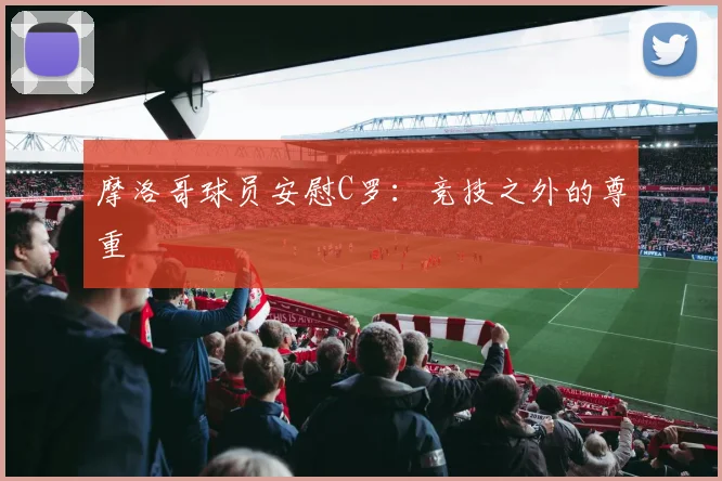 摩洛哥球员安慰C罗：竞技之外的尊重