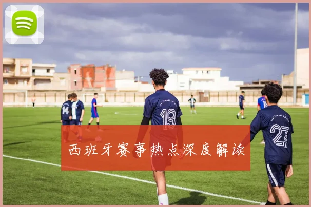 西班牙赛事热点深度解读