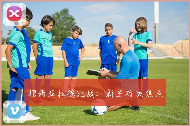 穆西亚拉德比战：新王对决焦点
