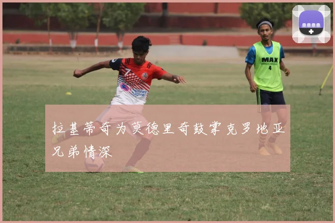 拉基蒂奇为莫德里奇鼓掌克罗地亚兄弟情深