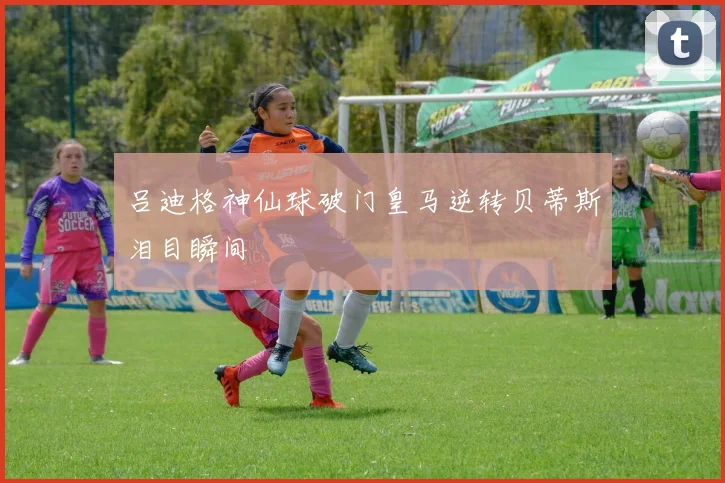 吕迪格神仙球破门皇马逆转贝蒂斯泪目瞬间