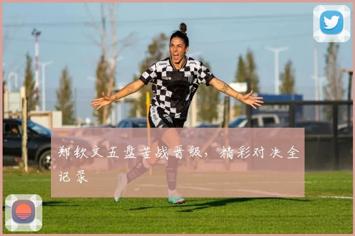 郑钦文五盘苦战晋级，精彩对决全记录