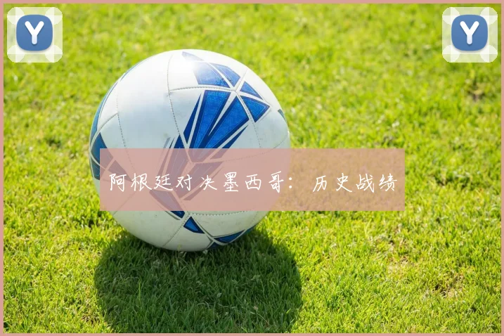 阿根廷对决墨西哥：历史战绩