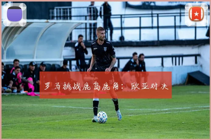 罗马挑战鹿岛鹿角：欧亚对决