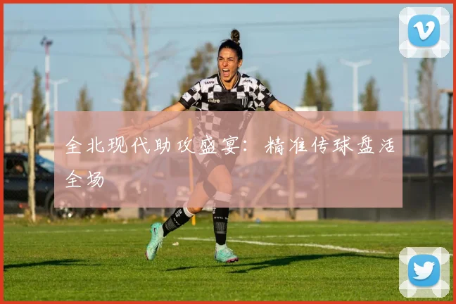 全北现代助攻盛宴：精准传球盘活全场