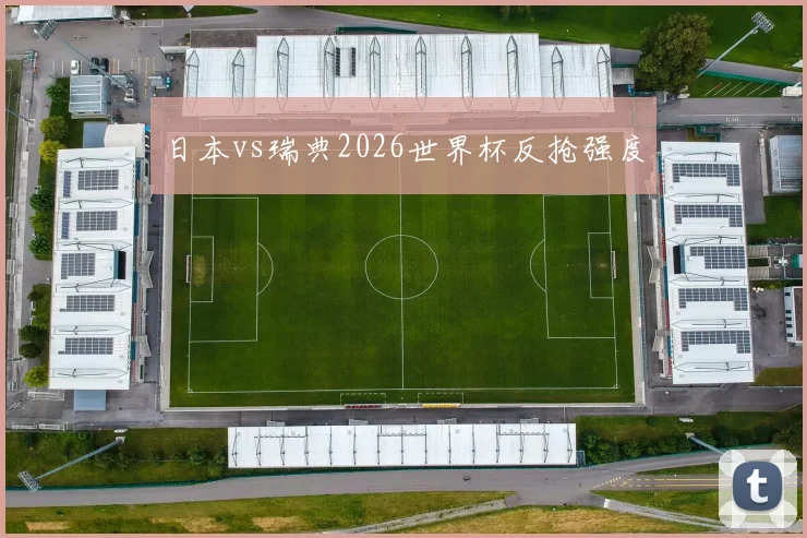 日本vs瑞典2026世界杯反抢强度