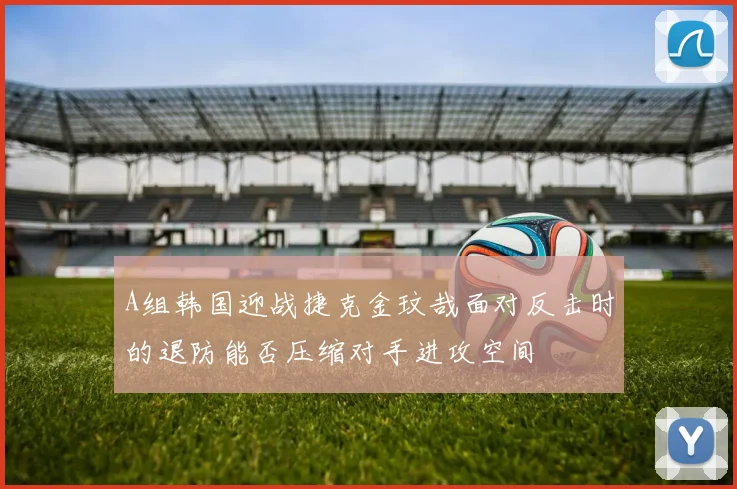 A组韩国迎战捷克金玟哉面对反击时的退防能否压缩对手进攻空间