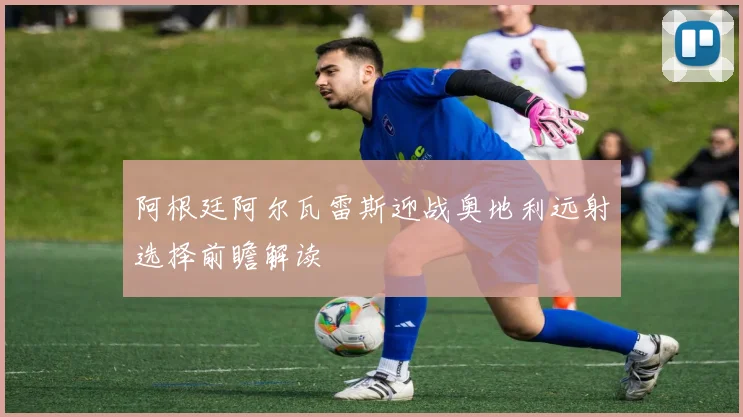阿根廷阿尔瓦雷斯迎战奥地利远射选择前瞻解读
