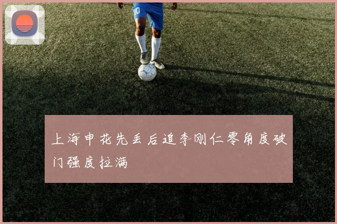 上海申花先丢后追李刚仁零角度破门强度拉满
