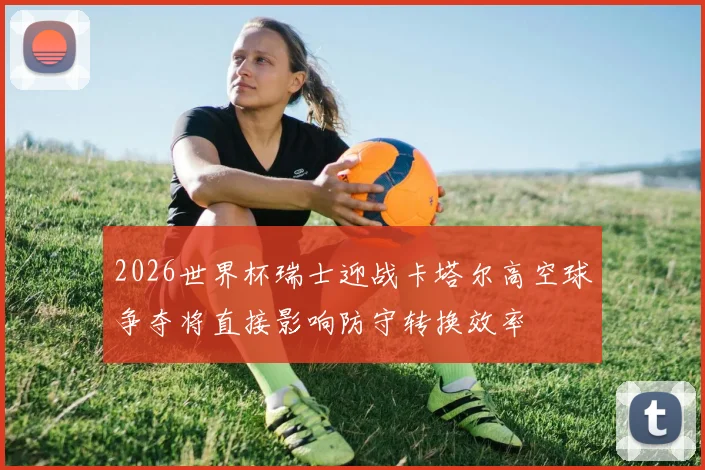 2026世界杯瑞士迎战卡塔尔高空球争夺将直接影响防守转换效率