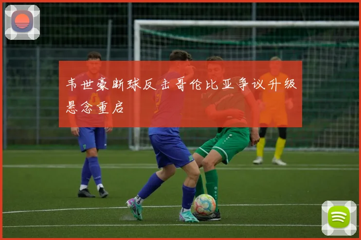 韦世豪断球反击哥伦比亚争议升级悬念重启