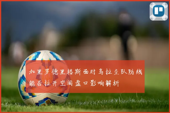 加里罗德里格斯面对乌拉圭队防线能否拉开空间盘口影响解析