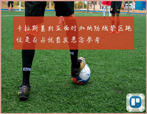 卡拉斯基利亚面对加纳防线禁区跑位是否占优首发悬念参考