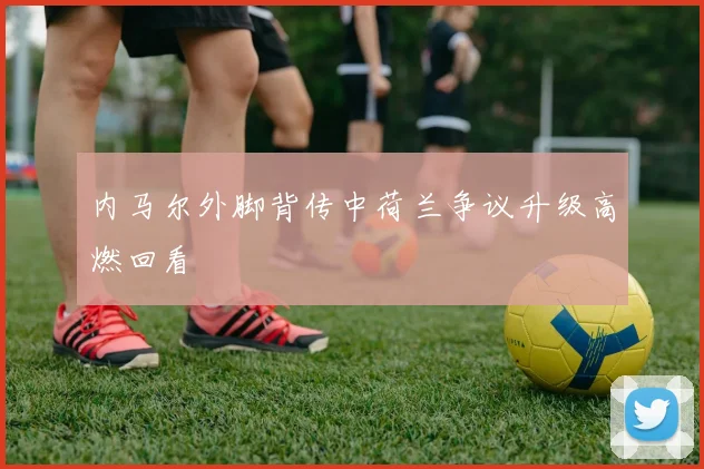 内马尔外脚背传中荷兰争议升级高燃回看