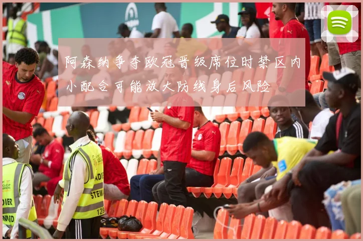 阿森纳争夺欧冠晋级席位时禁区内小配合可能放大防线身后风险