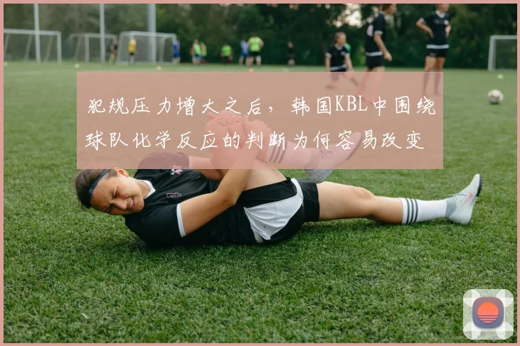 犯规压力增大之后，韩国KBL中围绕球队化学反应的判断为何容易改变