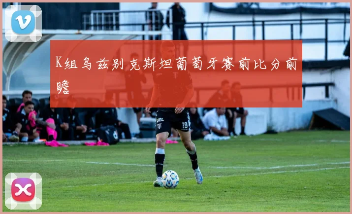 K组乌兹别克斯坦葡萄牙赛前比分前瞻
