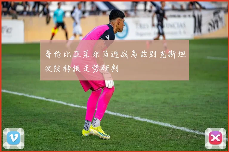哥伦比亚莱尔马迎战乌兹别克斯坦攻防转换走势研判