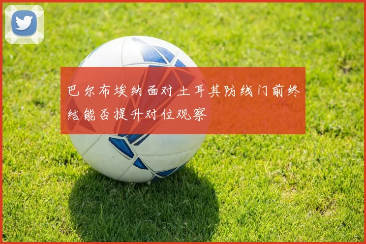 巴尔布埃纳面对土耳其防线门前终结能否提升对位观察