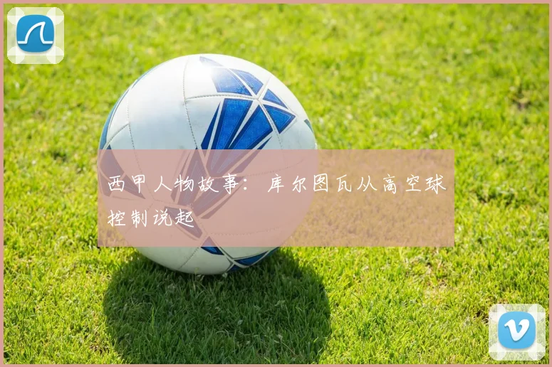 西甲人物故事：库尔图瓦从高空球控制说起