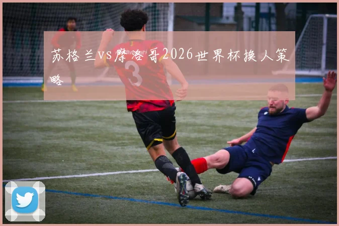 苏格兰vs摩洛哥2026世界杯换人策略