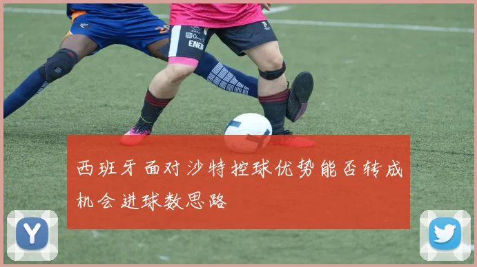 西班牙面对沙特控球优势能否转成机会进球数思路