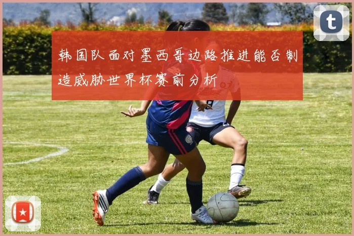 韩国队面对墨西哥边路推进能否制造威胁世界杯赛前分析