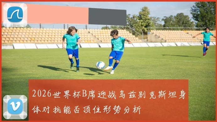 2026世界杯B席迎战乌兹别克斯坦身体对抗能否顶住形势分析