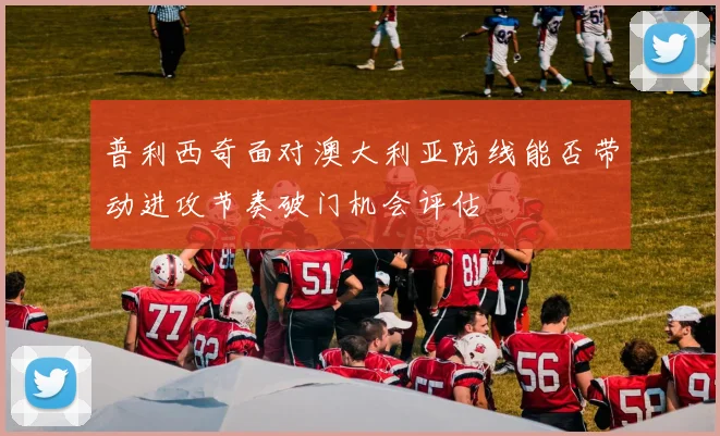 普利西奇面对澳大利亚防线能否带动进攻节奏破门机会评估