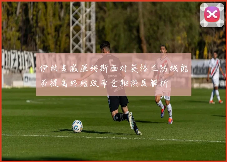 伊纳基威廉姆斯面对英格兰防线能否提高终结效率金靴热度解析