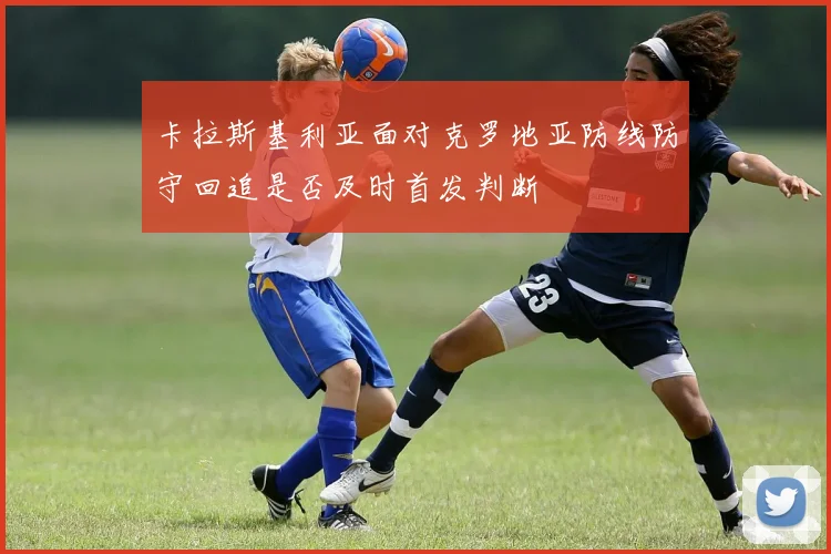 卡拉斯基利亚面对克罗地亚防线防守回追是否及时首发判断