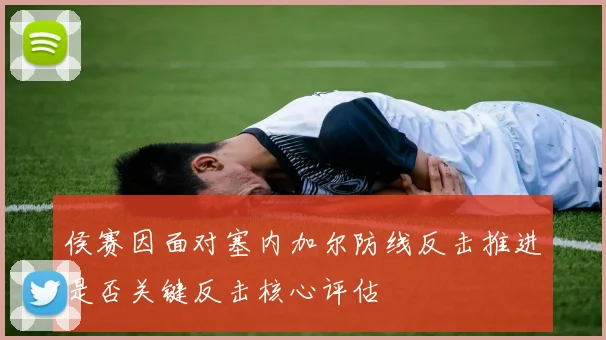 侯赛因面对塞内加尔防线反击推进是否关键反击核心评估