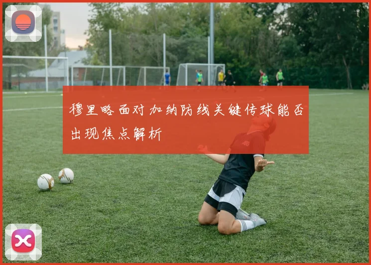 穆里略面对加纳防线关键传球能否出现焦点解析