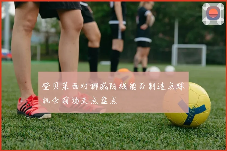 登贝莱面对挪威防线能否制造点球机会前场支点盘点