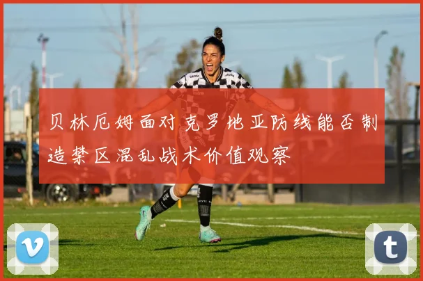 贝林厄姆面对克罗地亚防线能否制造禁区混乱战术价值观察