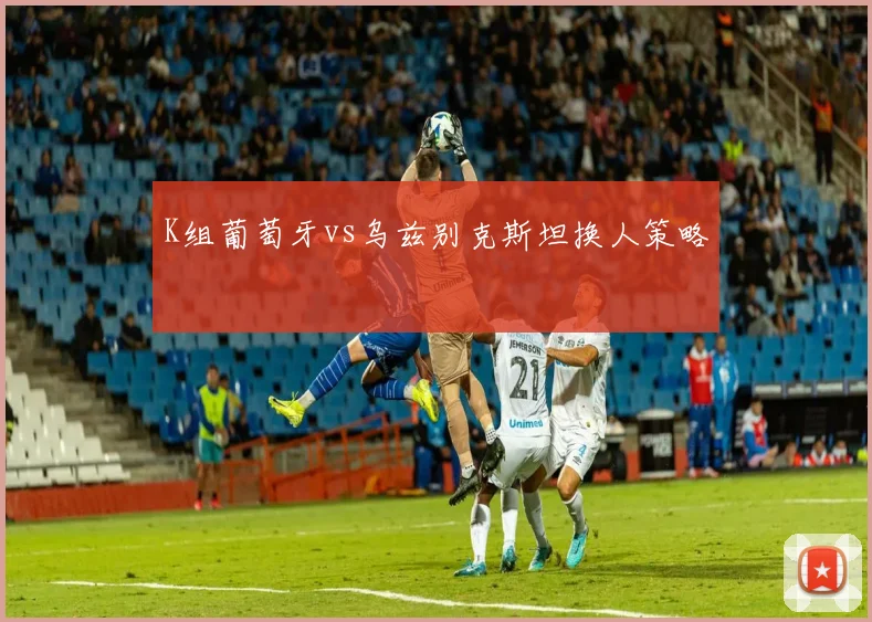 K组葡萄牙vs乌兹别克斯坦换人策略