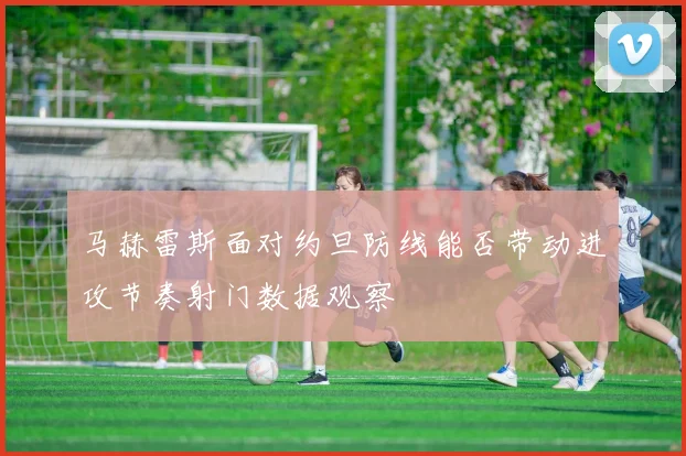马赫雷斯面对约旦防线能否带动进攻节奏射门数据观察