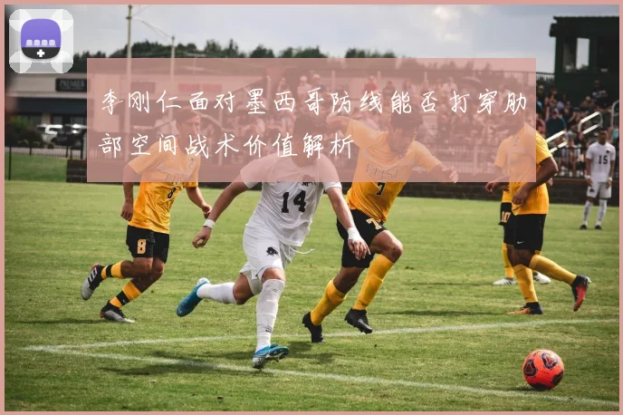 李刚仁面对墨西哥防线能否打穿肋部空间战术价值解析