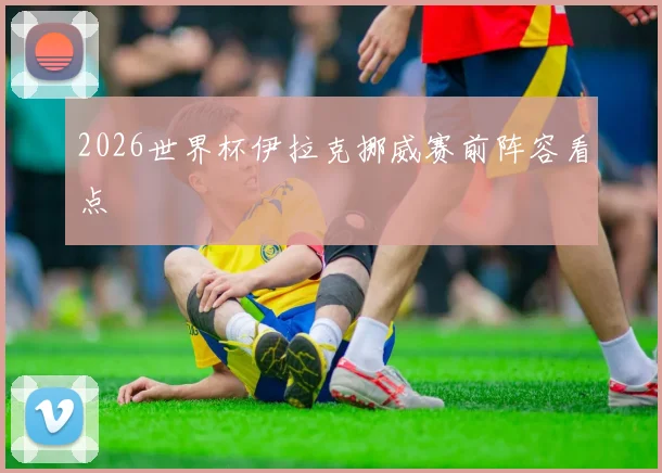 2026世界杯伊拉克挪威赛前阵容看点
