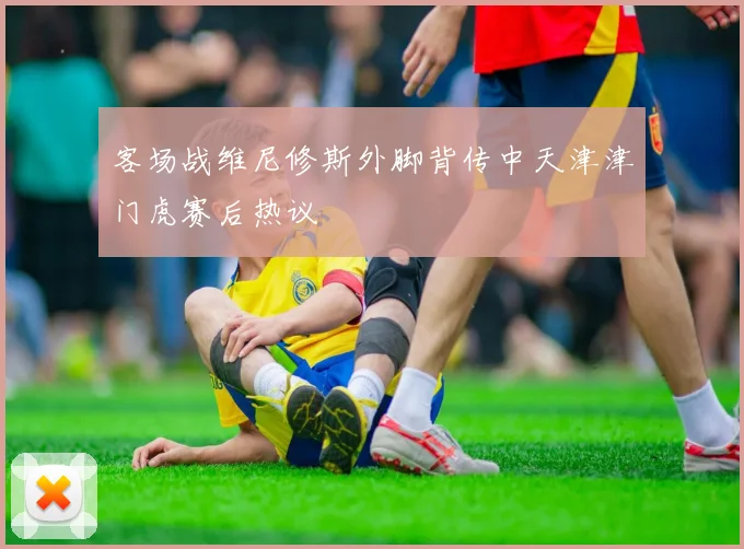 客场战维尼修斯外脚背传中天津津门虎赛后热议