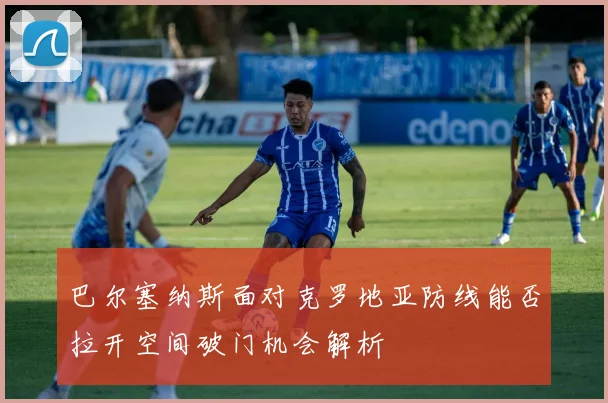 巴尔塞纳斯面对克罗地亚防线能否拉开空间破门机会解析