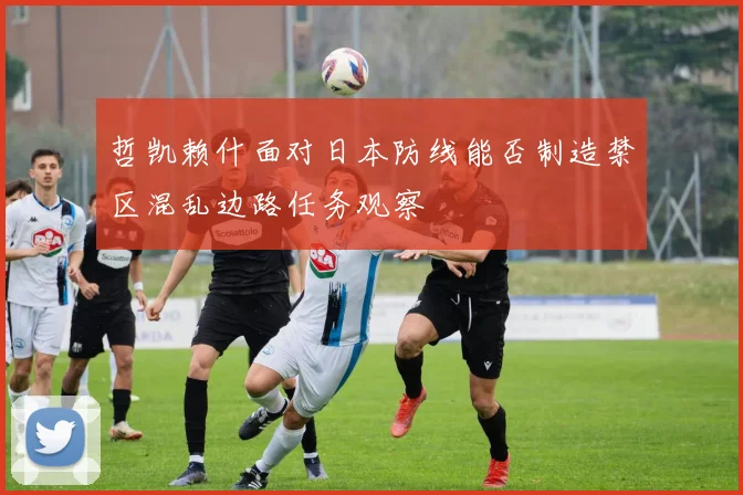哲凯赖什面对日本防线能否制造禁区混乱边路任务观察