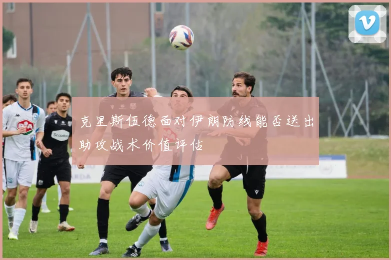 克里斯伍德面对伊朗防线能否送出助攻战术价值评估