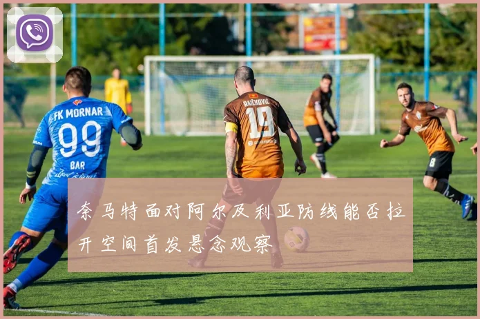 奈马特面对阿尔及利亚防线能否拉开空间首发悬念观察