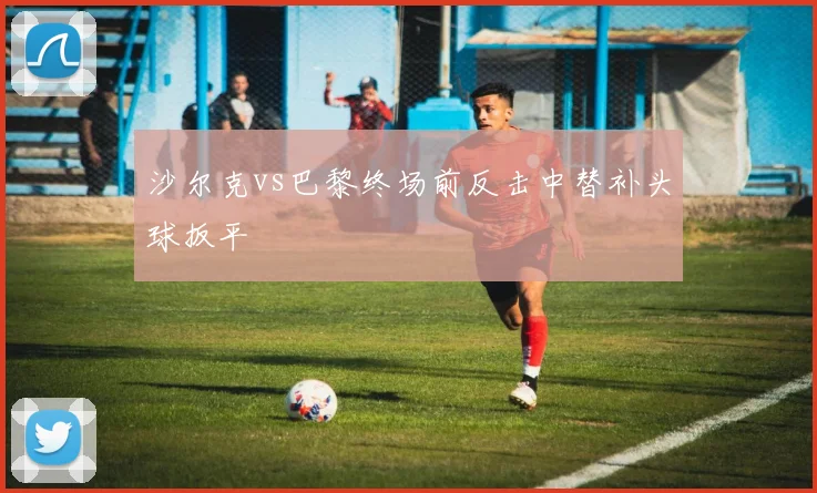 沙尔克vs巴黎终场前反击中替补头球扳平