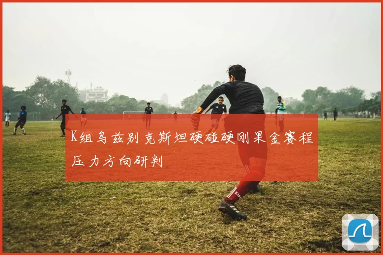 K组乌兹别克斯坦硬碰硬刚果金赛程压力方向研判