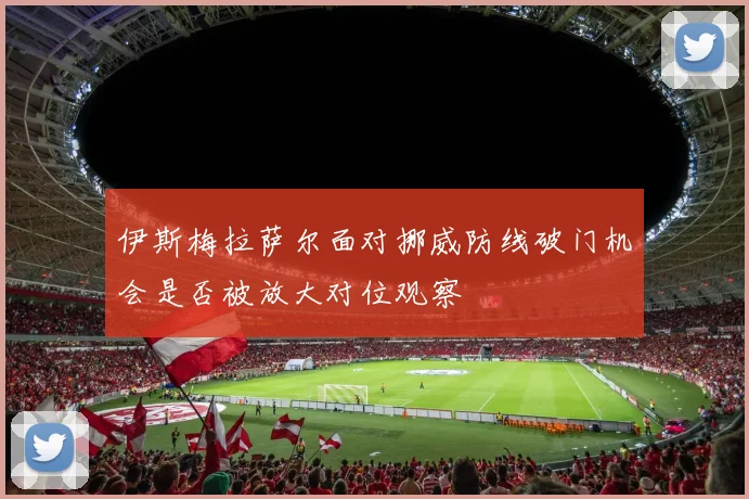 伊斯梅拉萨尔面对挪威防线破门机会是否被放大对位观察