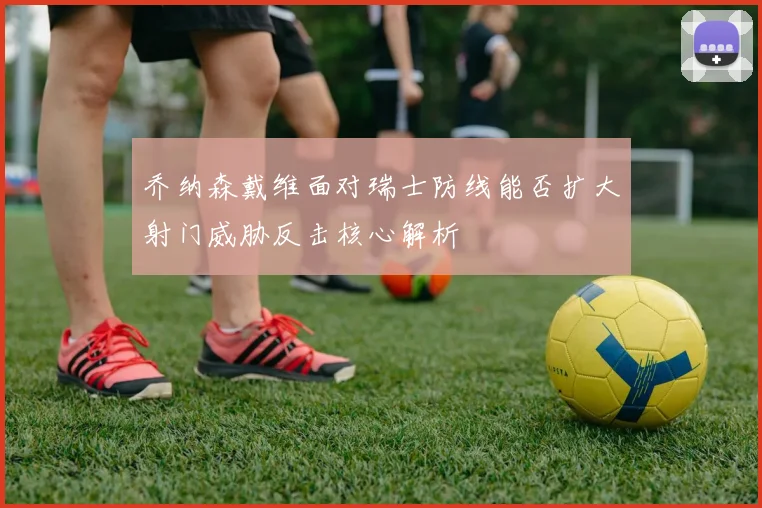 乔纳森戴维面对瑞士防线能否扩大射门威胁反击核心解析