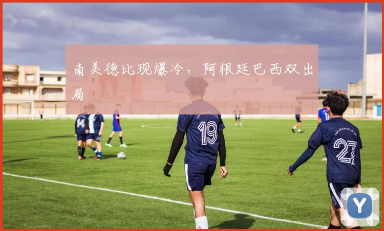 南美德比现爆冷，阿根廷巴西双出局