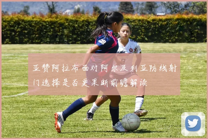 亚赞阿拉布面对阿尔及利亚防线射门选择是否更果断前瞻解读